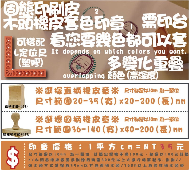 ※木頭方式選擇為35mm以下為直柄木頭/36MM以上為圓柱柄木頭※印章價格：1平方cm=NT21元尺寸都是以10mm 為一單位 計算出價格不滿100元，都是以100元計算
//木頭章像皮章需達到總費用要300元以上才進行接單製作.謝謝//尺寸範圍36-70(寬)x10-100(長)mm※選擇圓柄橡皮章※尺寸範圍10-35(寬)x10-100(長)mm※選擇直柄橡皮章※木頭橡皮套色印章顏色需印台多變化L定位尺
(塑膠)看您要幾色都可以套