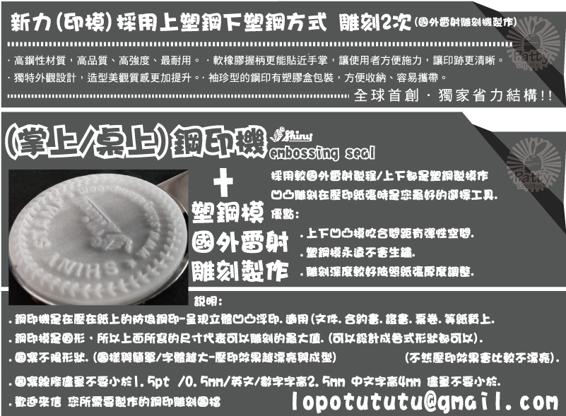 lopotututu@gmail.com(不然壓印效果會比較不漂亮).(掌上/桌上)鋼印機說明:+.鋼印機是在壓在紙上的防偽鋼印-呈現立體凹凸浮印.適用(文件.合約書.證書.票卷.等紙質上..鋼印模是圓形，所以上面所寫的尺寸代表可以雕刻的最大值.(可以設計成各式形狀都可以).
.圖案不限形狀.(圖樣與簡單/字體越大-壓印效果越漂亮與成型)
.圖案線條儘量不要小於1.5pt /0.5mm/英文/數字字高2.5mm 中文字高4mm 儘量不要小於..歡迎來信 您所需要製作的鋼印雕刻圖檔採用較國外雷射製程/上下都是塑鋼製模作
凹凸雕刻在壓印紙張時是您最好的選擇工具.
優點:
     .上下凹凸模咬合間距有彈性空間.
     .塑鋼模永遠不會生鏽.
     .雕刻深度較好依照紙張厚度調整.雕刻製作國外雷射塑鋼模(掌上/桌上)鋼印機新力(印模)採用上塑鋼下塑鋼方式 雕刻2次(國外雷射雕刻機製作)