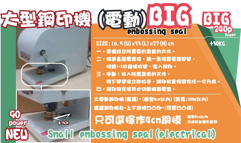 大型鋼印機大型鋼印機(電動)一。準備好您所需要的蓋章的文件。
二。接通產品電源後，請一直按壓電源開關，
    持續1-2秒鐘後放開，裝入鋼印。
三。手動：放入所需蓋章的文件，
    按下開關後立即放手，鋼印机會按照完成一次升降。
四。鋼印用完後務必切斷機器電源。圖型4cm以內
任何形狀圖形皆可只可選擇作4cm銅模 大電動鋼印機(鐵鑄)-(圖型4cm以內)(紙張:200p以內)
鐵鑄鋼印機身-上下銅模凹凸印-(可壓凹凸模)