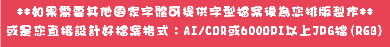 或是您直接設計好檔案格式：AI/CDR或600DPI以上JPG檔(RGB)**如果需要其他國家字體可提供字型檔案後為您排版製作**