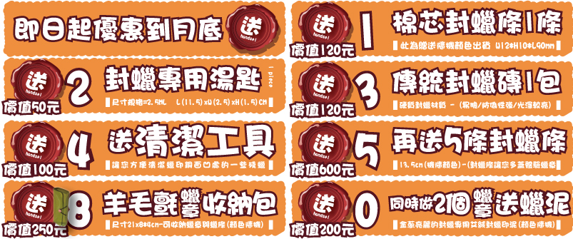 同時做2個 送蠟泥蠟章蠟章價值200元價值200元金蔥亮麗的封蠟專用艾絨封蠟印泥(顏色隨機)送00同時做2個 送蠟泥蠟章蠟
章價值250元價值250元尺寸21x8*4cm-可收納蠟章與蠟條(顏色隨機)送88羊毛氈收納包羊毛氈 收納包價值130元價值130元印台尺寸4.5x6.5cm-(台灣新力牌/顏色隨機)handsel送77新力牌優質印台新力牌優質印台價值100元價值100元2-3cm(依原圖尺寸)-(製作客製化木頭橡皮章)handsel送66原圖木頭橡皮章原圖木頭橡皮章價值240元價值240元8-13.5cm(機隨)-(封蠟條讓您多蓋體驗蠟章)handsel送55再送2條封蠟條再送2條封蠟條價值500元價值500元1.5-2cm -(封蠟粒條讓您體驗/多色搭配混蠟)送44送20色封蠟粒送20色封蠟粒價值120元價值120元硬質封蠟材質 - (易脆/防偽性強/光澤較亮)送33傳統封蠟磚1包傳統封蠟磚1包價值50元價值50元L(11.5)xW(2.5)xH(1.5)CM
尺寸規格=2.5ML送221 piece封蠟專用湯匙封蠟專用湯匙價值120元價值120元此為贈送隨機顏色出貨棉芯封蠟條1條棉芯封蠟條1條handsel送即日起優惠到月底即日起優惠到月底
