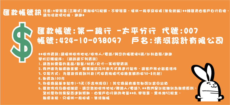 印章匯款帳號訊,注意:開發票(三聯式)需加收5%稅額。不開發票,提供一般手寫收據,無免統編,轉匯費由客戶自行負擔，匯款帳號:第一銀行 -太平分行 代號:007  
帳號:424-10-038097  戶名:清河設計有限公司
請勿從款項扣除，謝謝,收件資訊:請提供收件地址/收件人/電話/與您的帳號後4碼/以利查驗/謝謝
關於訂購程序: (請詳讀下列資訊)
1.請告知需要的產品/數量/材質/尺寸…等相關資訊
2.我們會先報價總金額，圖案確認及付款方式再進行製作，請客戶務必留意信件
3.交易方式: 先匯款或貨到付款(代收費依據代收總金額酌收30-$元起)
4.郵資為100元
5.印章商品基本製作1-3天(不含例假日)；其它商品有庫存都可以當日出貨
6.匯款完成及圖檔確認，請您告知收件地址/聯絡人/電話7.**我們是以能雕刻為報價原則，
  至於壓印效果是否達到預期，由客戶自行斟酌考量**8.開發票，需外加5%稅金，
  報價未稅，只提供一般收據，無法報帳